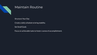 Maintain Routine
Structure Your Day
Create a daily schedule to bring stability.
Set Small Goals
Focus on achievable tasks to foster a sense of accomplishment.
 