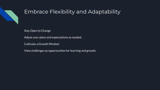 Embrace Flexibility and Adaptability
Stay Open to Change
Adjust your plans and expectations as needed.
Cultivate a Growth Mindset
View challenges as opportunities for learning and growth.
 