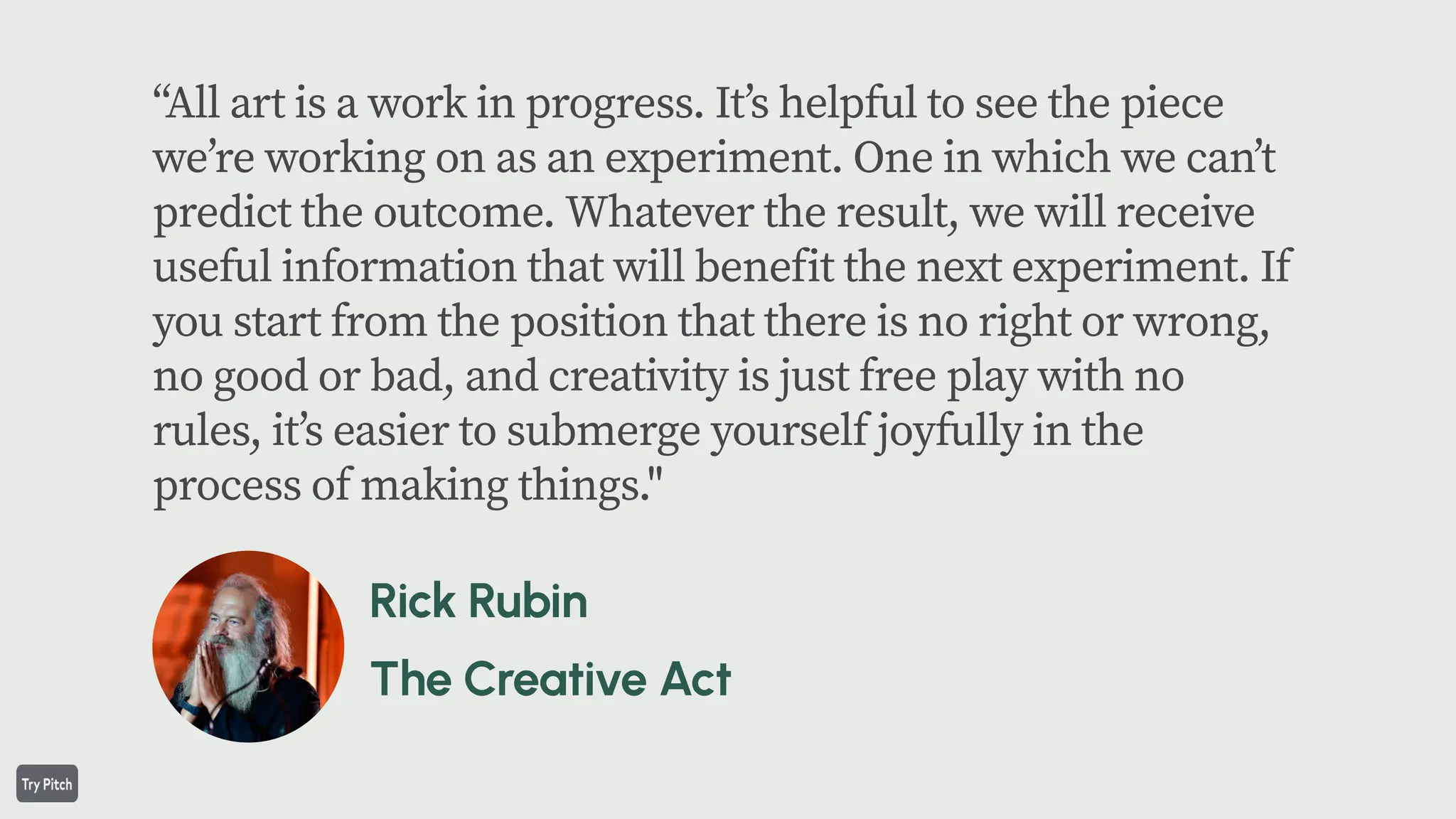“All art is a work in progress. Itʼs helpful to see the piece
weʼre working on as an experiment. One in which we canʼt
predict the outcome. Whatever the result, we will receive
useful information that will benefit the next experiment. If
you start from the position that there is no right or wrong,
no good or bad, and creativity is just free play with no
rules, itʼs easier to submerge yourself joyfully in the
process of making things."
 