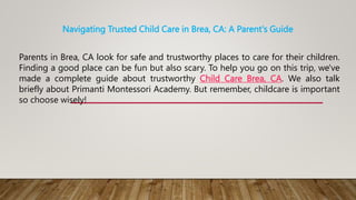 Navigating Trusted Child Care in Brea, CA: A Parent's Guide
Parents in Brea, CA look for safe and trustworthy places to care for their children.
Finding a good place can be fun but also scary. To help you go on this trip, we've
made a complete guide about trustworthy Child Care Brea, CA. We also talk
briefly about Primanti Montessori Academy. But remember, childcare is important
so choose wisely!
 