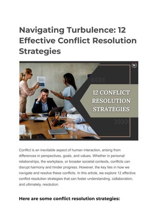 Navigating Turbulence: 12
Effective Conflict Resolution
Strategies
Conflict is an inevitable aspect of human interaction, arising from
differences in perspectives, goals, and values. Whether in personal
relationships, the workplace, or broader societal contexts, conflicts can
disrupt harmony and hinder progress. However, the key lies in how we
navigate and resolve these conflicts. In this article, we explore 12 effective
conflict resolution strategies that can foster understanding, collaboration,
and ultimately, resolution.
Here are some conflict resolution strategies:
 