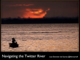 Navigating the Twitter River Lisa Domeier de Suarez @librarymall
 