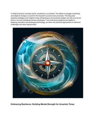 In today's dynamic business world, uncertainty is a constant. The ability to navigate uncertainty
and adapt to change is crucial for the long-term success of any business. This blog post
explores strategies and insights to help entrepreneurs and business leaders not only survive but
thrive in an ever-changing business landscape. From embracing resilience and agility to
fostering innovation and leveraging technology, we delve into practical approaches to overcome
challenges and seize opportunities.
Embracing Resilience: Building Mental Strength for Uncertain Times
 