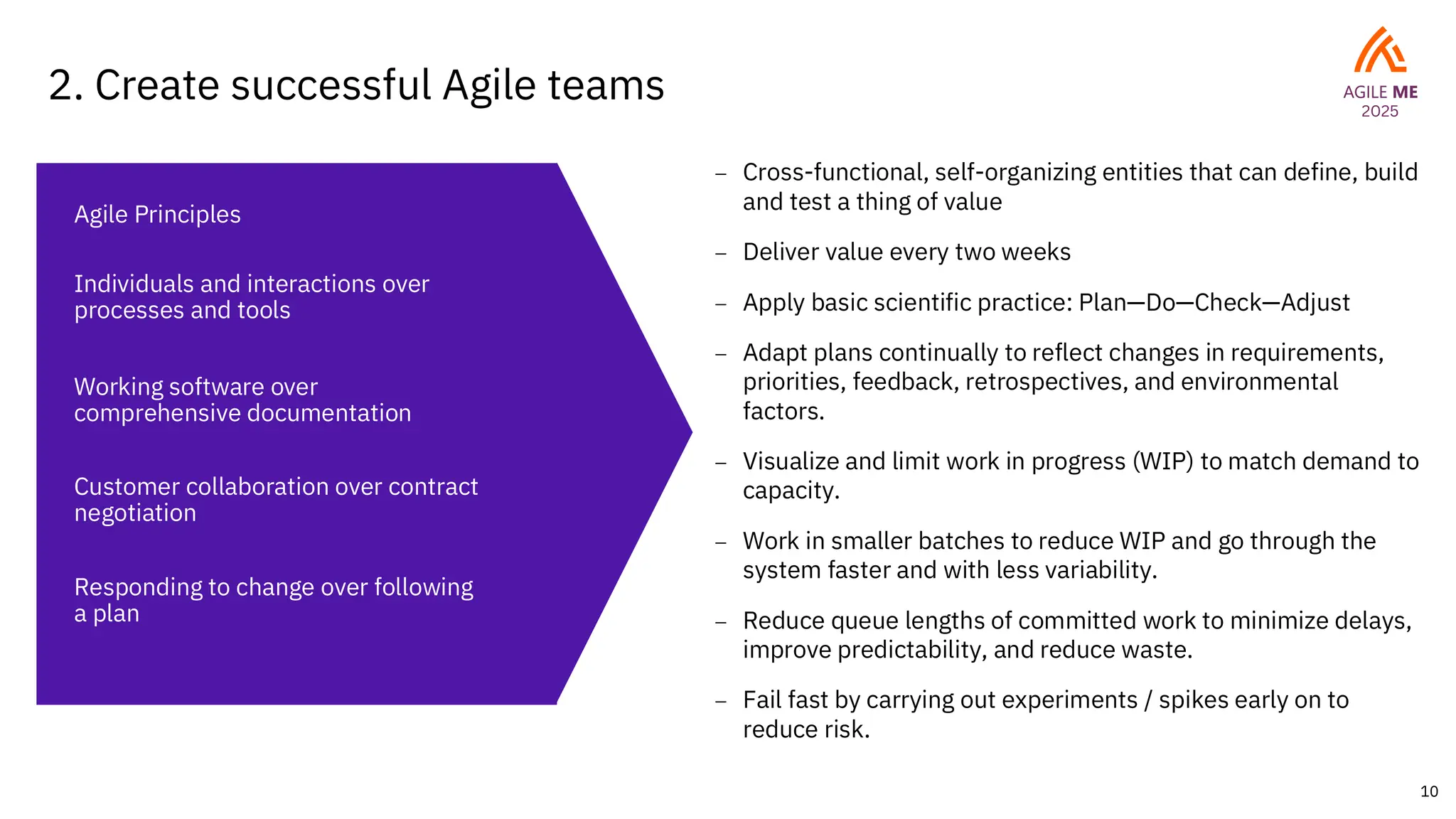 10
2. Create successful Agile teams
– Cross-functional, self-organizing entities that can define, build
and test a thing of value
– Deliver value every two weeks
– Apply basic scientific practice: Plan—Do—Check—Adjust
– Adapt plans continually to reflect changes in requirements,
priorities, feedback, retrospectives, and environmental
factors.
– Visualize and limit work in progress (WIP) to match demand to
capacity.
– Work in smaller batches to reduce WIP and go through the
system faster and with less variability.
– Reduce queue lengths of committed work to minimize delays,
improve predictability, and reduce waste.
– Fail fast by carrying out experiments / spikes early on to
reduce risk.
Agile Principles
Individuals and interactions over
processes and tools
Working software over
comprehensive documentation
Customer collaboration over contract
negotiation
Responding to change over following
a plan
 