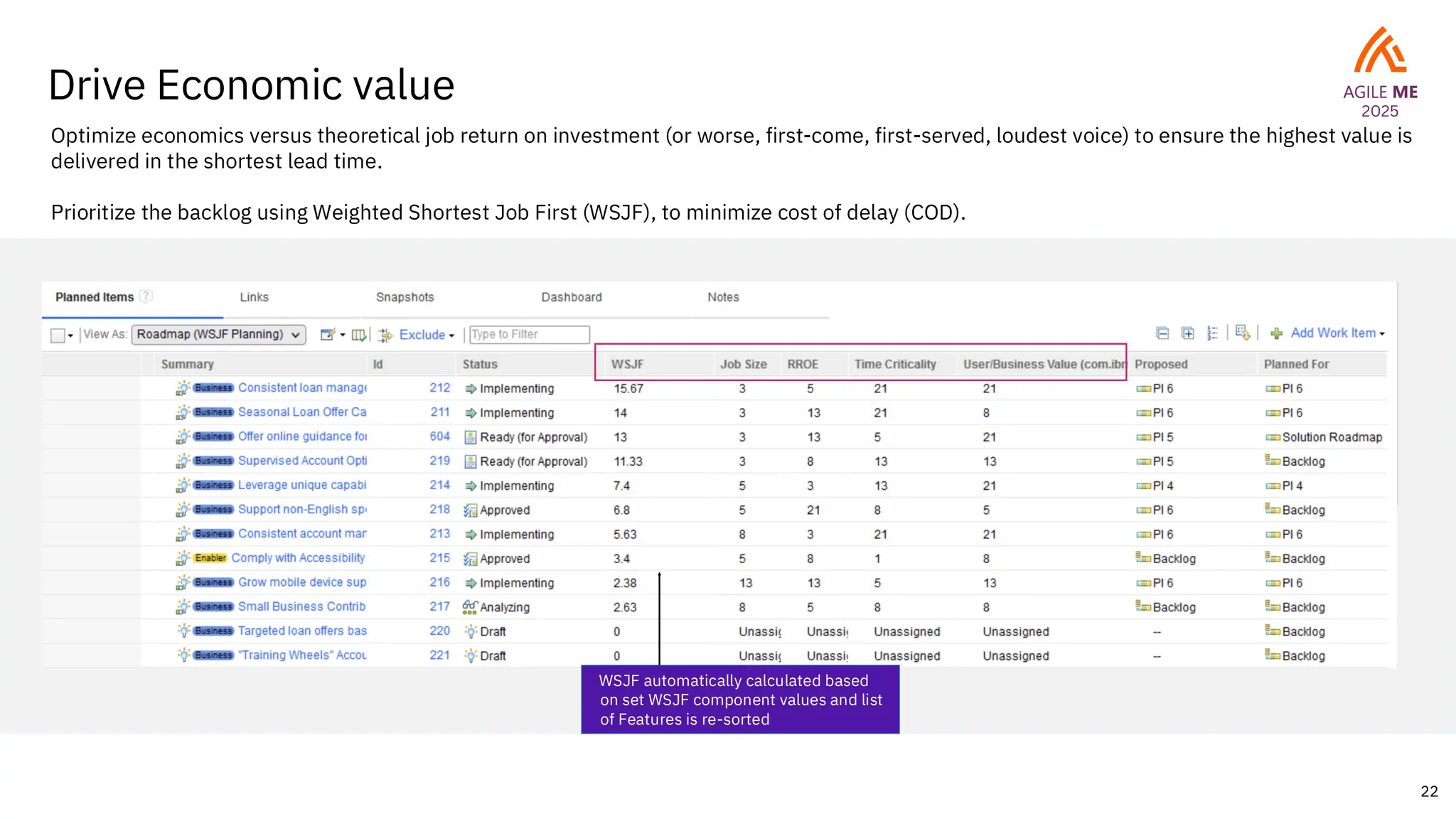 22
Drive Economic value
WSJF automatically calculated based
on set WSJF component values and list
of Features is re-sorted
Optimize economics versus theoretical job return on investment (or worse, first-come, first-served, loudest voice) to ensure the highest value is
delivered in the shortest lead time.
Prioritize the backlog using Weighted Shortest Job First (WSJF), to minimize cost of delay (COD).
 