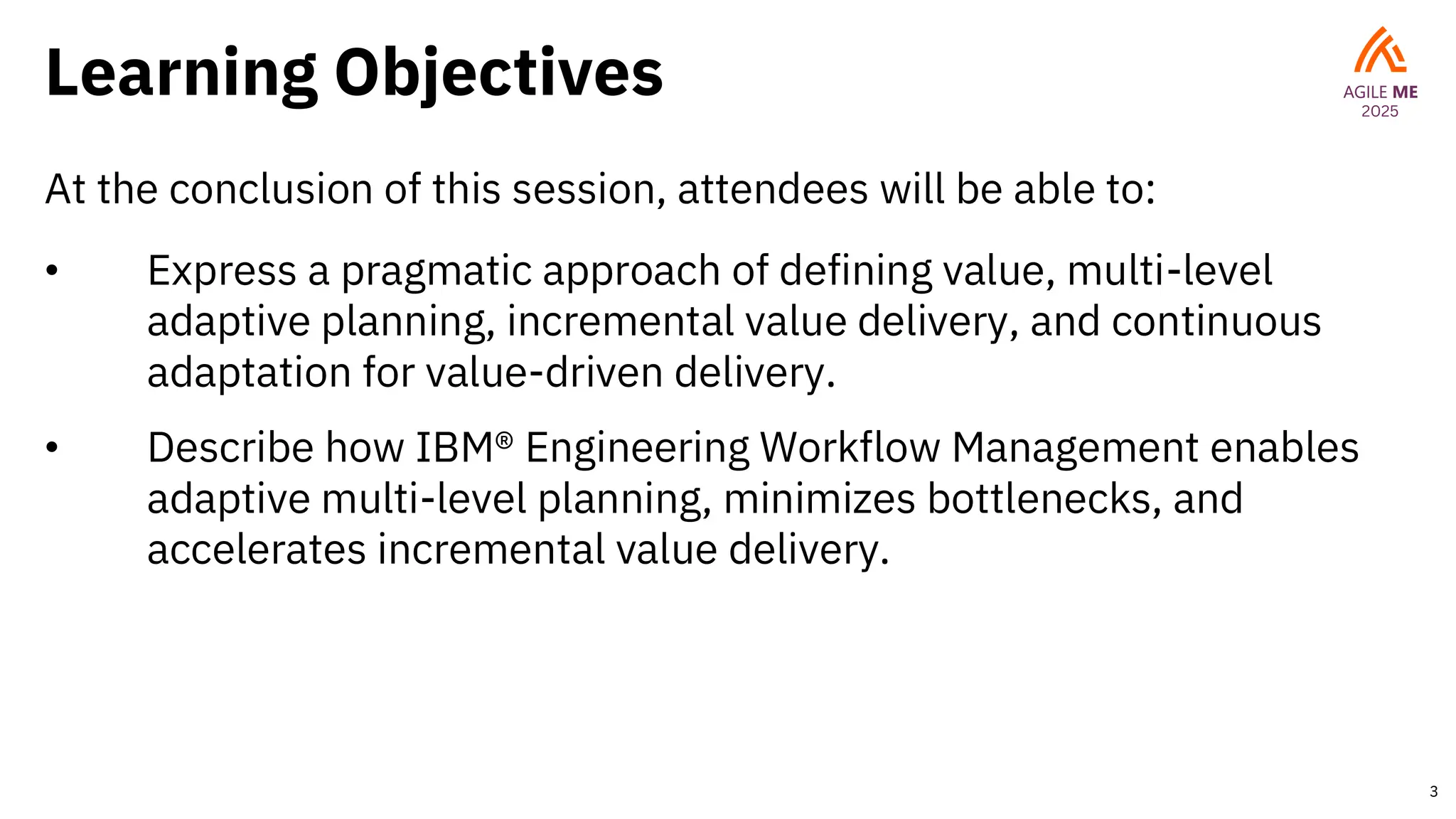 Learning Objectives
At the conclusion of this session, attendees will be able to:
• Express a pragmatic approach of defining value, multi-level
adaptive planning, incremental value delivery, and continuous
adaptation for value-driven delivery.
• Describe how IBM® Engineering Workflow Management enables
adaptive multi-level planning, minimizes bottlenecks, and
accelerates incremental value delivery.
3
 