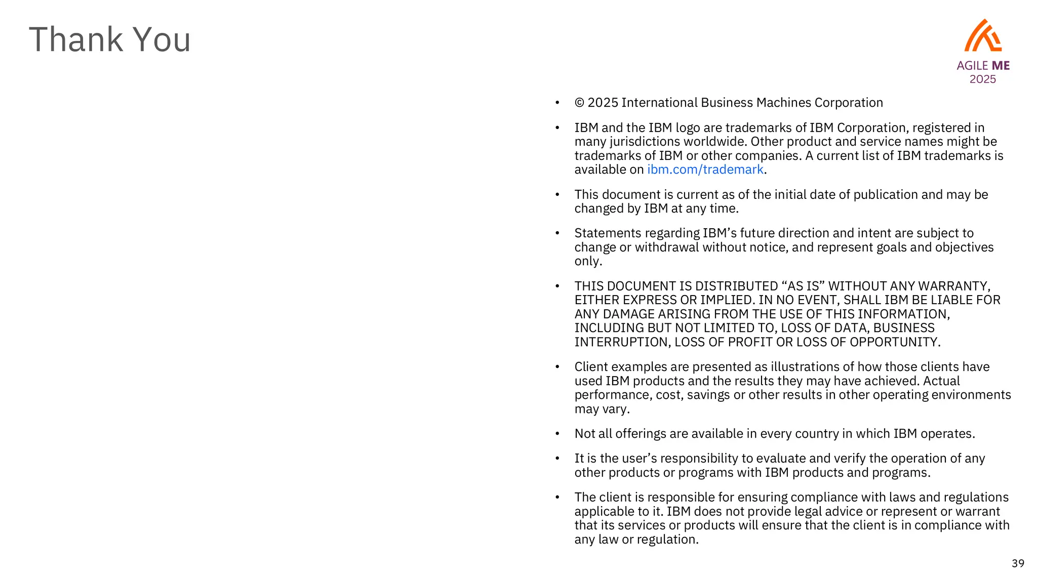 39
Thank You
• © 2025 International Business Machines Corporation
• IBM and the IBM logo are trademarks of IBM Corporation, registered in
many jurisdictions worldwide. Other product and service names might be
trademarks of IBM or other companies. A current list of IBM trademarks is
available on ibm.com/trademark.
• This document is current as of the initial date of publication and may be
changed by IBM at any time.
• Statements regarding IBM’s future direction and intent are subject to
change or withdrawal without notice, and represent goals and objectives
only.
• THIS DOCUMENT IS DISTRIBUTED “AS IS” WITHOUT ANY WARRANTY,
EITHER EXPRESS OR IMPLIED. IN NO EVENT, SHALL IBM BE LIABLE FOR
ANY DAMAGE ARISING FROM THE USE OF THIS INFORMATION,
INCLUDING BUT NOT LIMITED TO, LOSS OF DATA, BUSINESS
INTERRUPTION, LOSS OF PROFIT OR LOSS OF OPPORTUNITY.
• Client examples are presented as illustrations of how those clients have
used IBM products and the results they may have achieved. Actual
performance, cost, savings or other results in other operating environments
may vary.
• Not all offerings are available in every country in which IBM operates.
• It is the user’s responsibility to evaluate and verify the operation of any
other products or programs with IBM products and programs.
• The client is responsible for ensuring compliance with laws and regulations
applicable to it. IBM does not provide legal advice or represent or warrant
that its services or products will ensure that the client is in compliance with
any law or regulation.
 