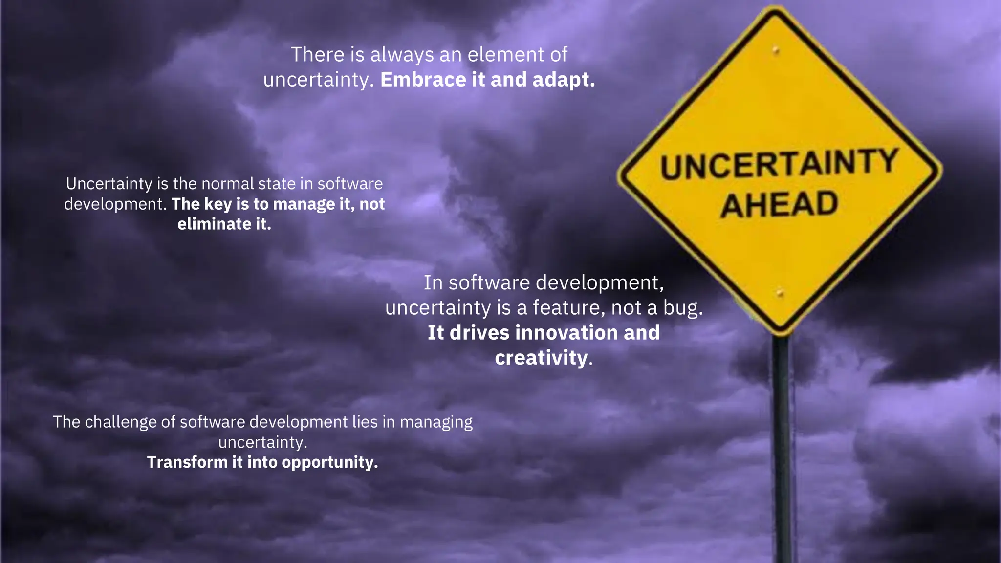 5
There is always an element of
uncertainty. Embrace it and adapt.
In software development,
uncertainty is a feature, not a bug.
It drives innovation and
creativity.
Uncertainty is the normal state in software
development. The key is to manage it, not
eliminate it.
The challenge of software development lies in managing
uncertainty.
Transform it into opportunity.
 