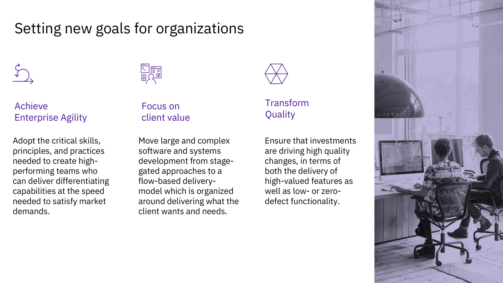 7
Setting new goals for organizations
Transform
Quality
Achieve
Enterprise Agility
Adopt the critical skills,
principles, and practices
needed to create high-
performing teams who
can deliver differentiating
capabilities at the speed
needed to satisfy market
demands.
Move large and complex
software and systems
development from stage-
gated approaches to a
flow-based delivery-
model which is organized
around delivering what the
client wants and needs.
Ensure that investments
are driving high quality
changes, in terms of
both the delivery of
high-valued features as
well as low- or zero-
defect functionality.
Focus on
client value
 