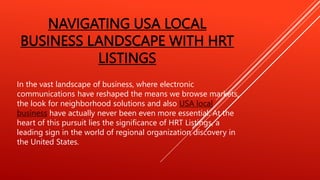 NAVIGATING USA LOCAL
BUSINESS LANDSCAPE WITH HRT
LISTINGS
In the vast landscape of business, where electronic
communications have reshaped the means we browse markets,
the look for neighborhood solutions and also USA local
business have actually never been even more essential. At the
heart of this pursuit lies the significance of HRT Listings, a
leading sign in the world of regional organization discovery in
the United States.
 