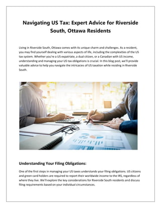 Navigating US Tax: Expert Advice for Riverside
South, Ottawa Residents
Living in Riverside South, Ottawa comes with its unique charm and challenges. As a resident,
you may find yourself dealing with various aspects of life, including the complexities of the US
tax system. Whether you're a US expatriate, a dual citizen, or a Canadian with US income,
understanding and managing your US tax obligations is crucial. In this blog post, we'll provide
valuable advice to help you navigate the intricacies of US taxation while residing in Riverside
South.
Understanding Your Filing Obligations:
One of the first steps in managing your US taxes understands your filing obligations. US citizens
and green card holders are required to report their worldwide income to the IRS, regardless of
where they live. We'll explore the key considerations for Riverside South residents and discuss
filing requirements based on your individual circumstances.
 