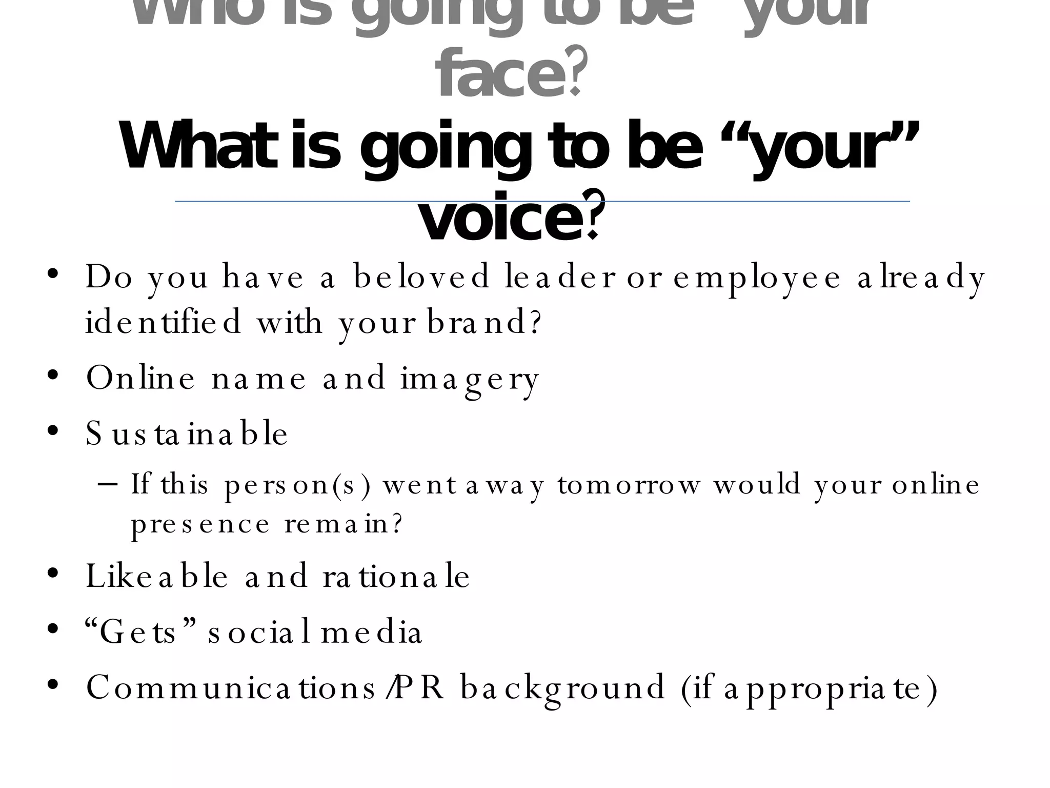Who is going to be “your” face? What is going to be “your” voice? Do you have a beloved leader or employee already identified with your brand? Online name and imagery Sustainable If this person(s) went away tomorrow would your online presence remain? Likeable and rationale “ Gets” social media Communications/PR background (if appropriate) 