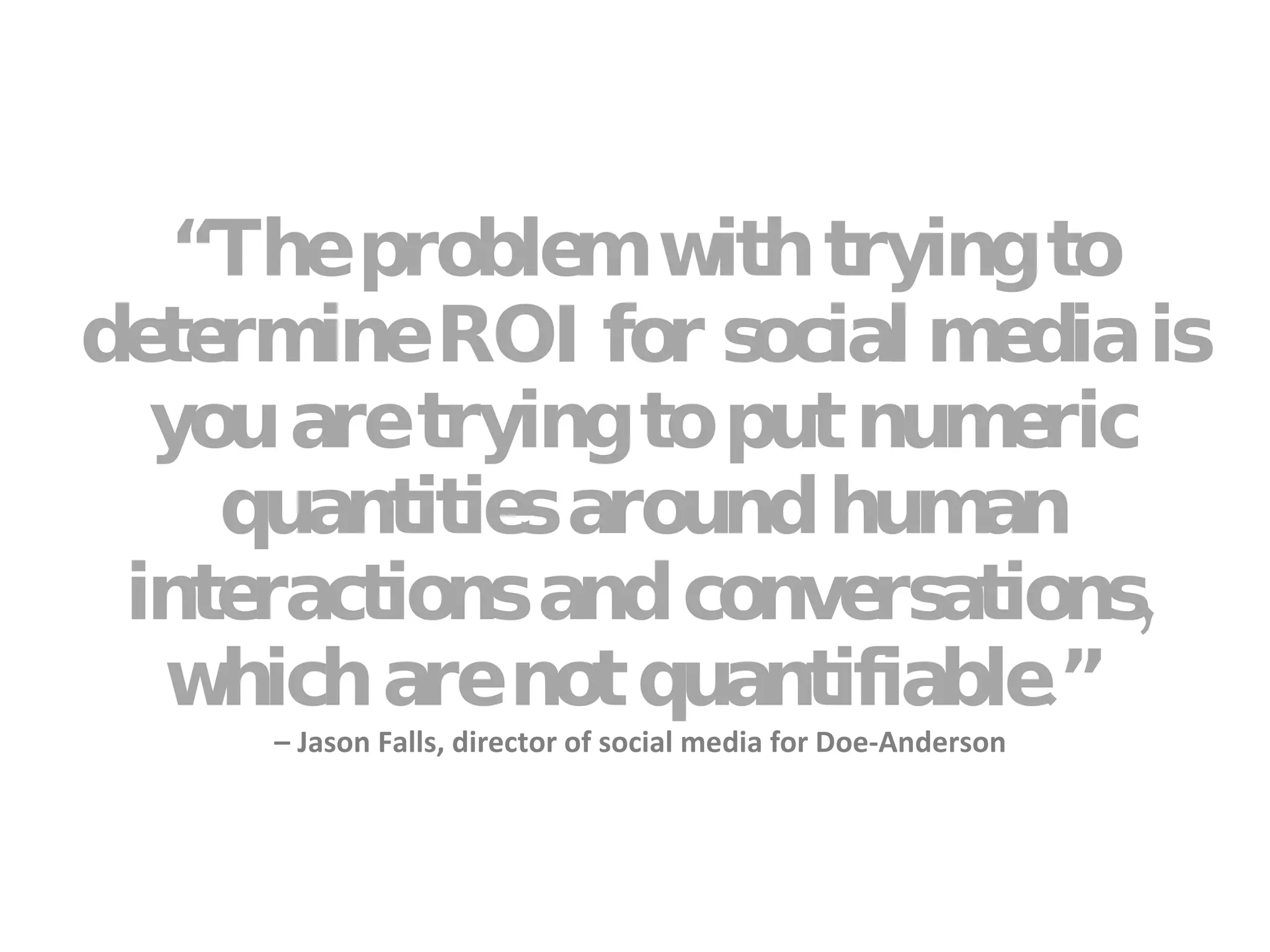 “ The problem with trying to determine ROI for social media is you are trying to put numeric quantities around human interactions and conversations, which are not quantifiable.”  – Jason Falls, director of social media for Doe-Anderson 