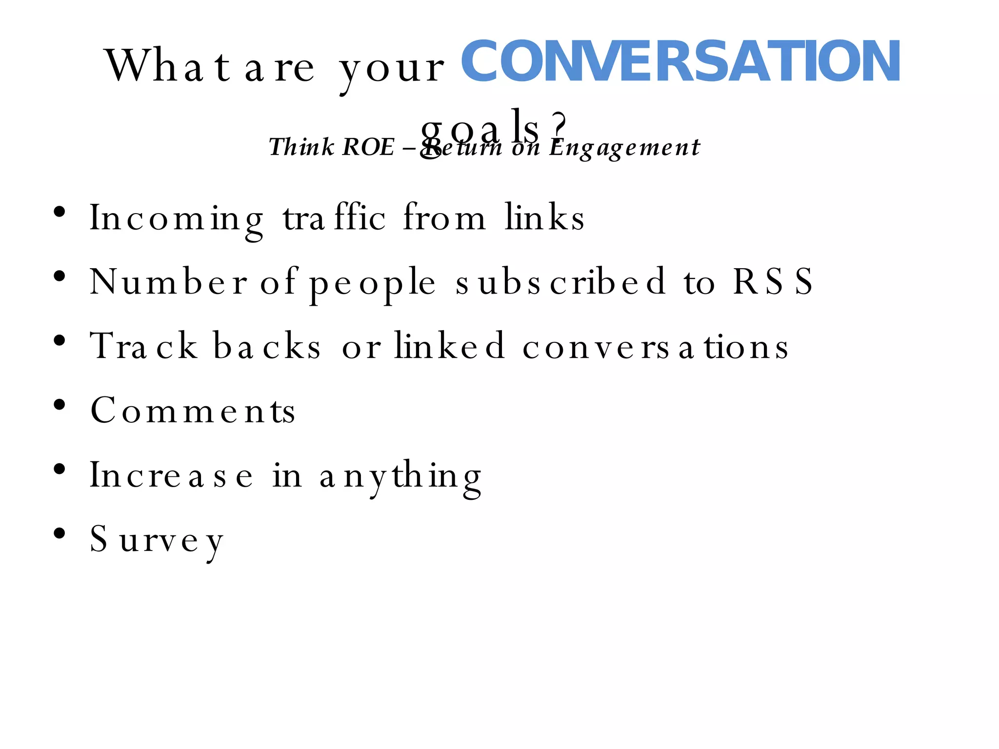 What are your  CONVERSATION  goals? Incoming traffic from links Number of people subscribed to RSS Track backs or linked conversations Comments  Increase in anything Survey Think ROE – Return on Engagement 