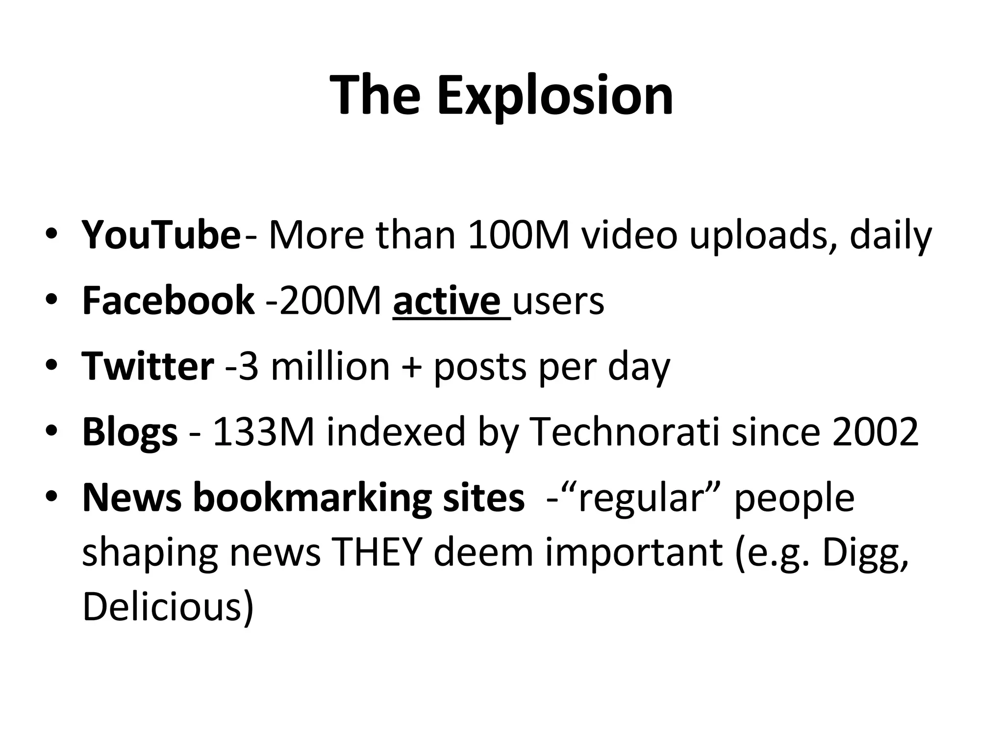 The Explosion YouTube - More than 100M video uploads, daily Facebook  -200M  active  users Twitter  -3 million + posts per day Blogs  - 133M indexed by Technorati since 2002 News bookmarking sites -“regular” people shaping news THEY deem important (e.g. Digg, Delicious) 