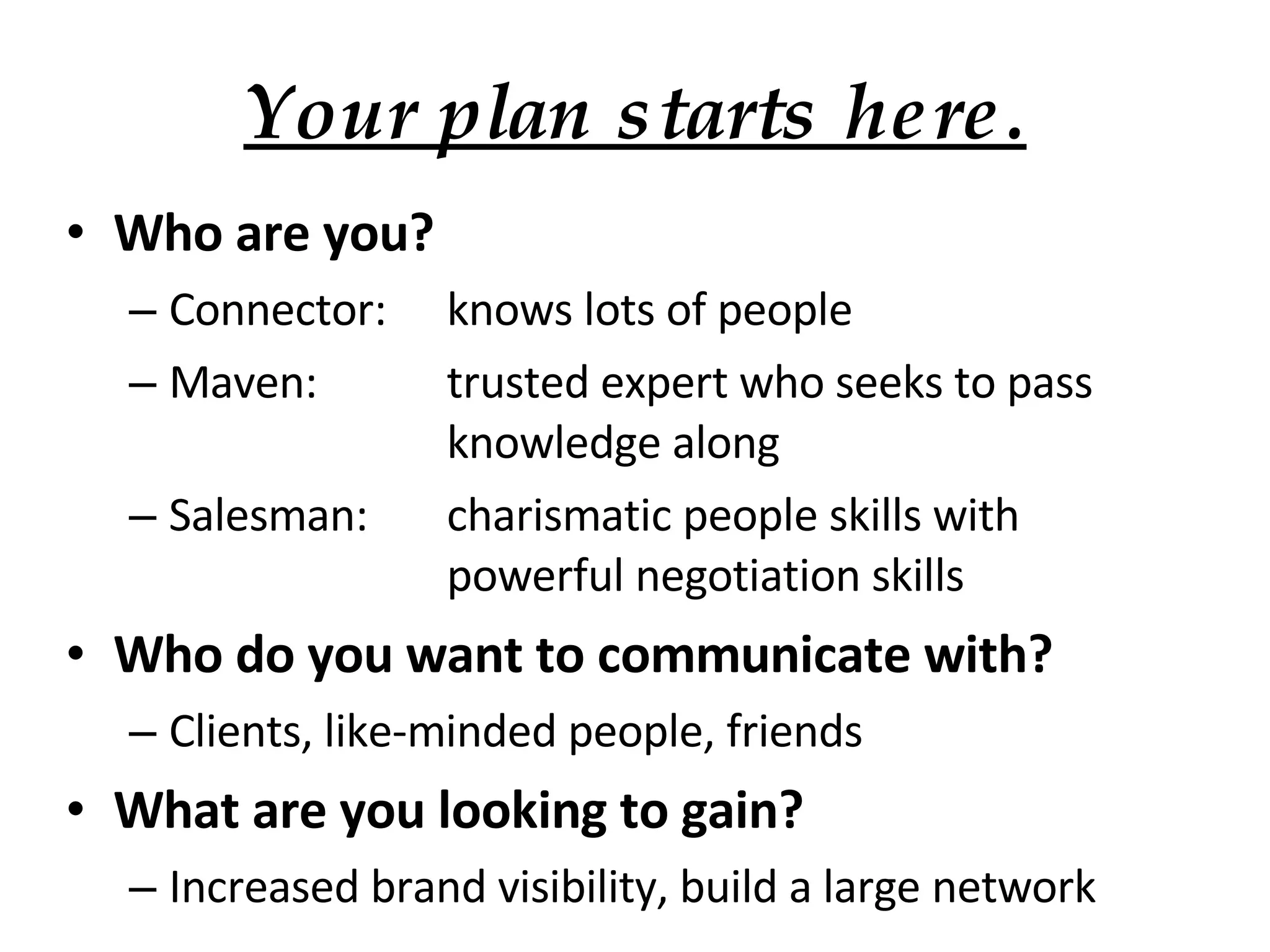 Your plan starts here. Who are you? Connector: knows lots of people Maven: trusted expert who seeks to pass  knowledge along Salesman: charismatic people skills with  powerful negotiation skills Who do you want to communicate with? Clients, like-minded people, friends What are you looking to gain? Increased brand visibility, build a large network 