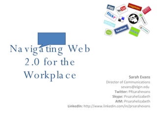Navigating Web 2.0 for the Workplace Sarah Evans Director of Communications sevans@elgin.edu  Twitter:  PRsarahevans Skype:  Prsarahelizabeth AIM:  Prsarahelizabeth LinkedIn:  http://www.linkedin.com/in/prsarahevans 