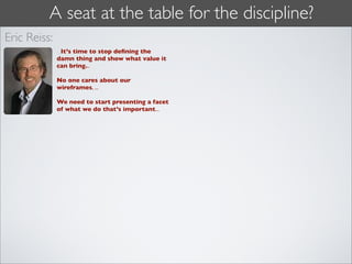 A seat at the table for the discipline?
Eric Reiss:
              ...It’s time to stop deﬁning the
              damn thing and show what value it
              can bring...

              No one cares about our
              wireframes, ...

              We need to start presenting a facet
              of what we do that’s important...
 