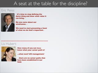 A seat at the table for the discipline?
Eric Reiss:
              ...It’s time to stop deﬁning the
              damn thing and show what value it
              can bring...

              No one cares about our
              wireframes, ...

              We need to start presenting a facet
              of what we do that’s important...




Lis Hubert:
               How many of you out there
               know what your career path is?

               ...what next? UX management?

               ...there are no career paths that
               have been established in our
               ﬁeld.
 