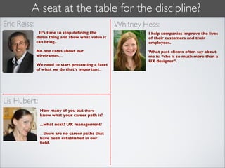 A seat at the table for the discipline?
Eric Reiss:                                         Whitney Hess:
              ...It’s time to stop deﬁning the               I help companies improve the lives
              damn thing and show what value it              of their customers and their
              can bring...                                   employees.

              No one cares about our                         What past clients often say about
              wireframes, ...                                me is: “she is so much more than a
                                                             UX designer”.
              We need to start presenting a facet
              of what we do that’s important...




Lis Hubert:
               How many of you out there
               know what your career path is?

               ...what next? UX management?

               ...there are no career paths that
               have been established in our
               ﬁeld.
 