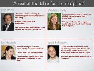 A seat at the table for the discipline?
Eric Reiss:                                         Whitney Hess:
              ...It’s time to stop deﬁning the                I help companies improve the lives
              damn thing and show what value it               of their customers and their
              can bring...                                    employees.

              No one cares about our                          What past clients often say about
              wireframes, ...                                 me is: “she is so much more than a
                                                              UX designer”.
              We need to start presenting a facet
              of what we do that’s important...




Lis Hubert:                                         Jared Folkmann:
               How many of you out there                     UXers need to understand there
               know what your career path is?                are already people who decide who
                                                             it’s for, what will be made, and
               ...what next? UX management?                  often, what direction will be taken.

               ...there are no career paths that             You want to inﬂuence strategy, be a
               have been established in our                  strategist.
               ﬁeld.
 