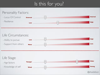 Is this for you?
Personality Factors:
                                                        Internal
- Locus Of Control      External


- Resilience                                            High
                           Low




Life Circumstances:
                                                        High
- Ability to pursue         Low


- Support from others     None
                                                        Lots




Life Stage:
                                                        Older
                        Younger
- Age factors
- Knowledge of self       Weak
                                                        Strong



                                                      @shaidelson
 