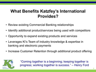 What Benefits Katzfey’s International
               Provides?
• Review existing Commercial Banking relationships
• Identify additional product/services being used with competitors
• Opportunity to expand existing products and services
• Leverages KI’s Team of industry knowledge & expertise in
  banking and electronic payments
• Increase Customer Retention through additional product offering


           “Coming together is a beginning; keeping together is
           progress; working together is success.” – Henry Ford
                                                                     5
 
