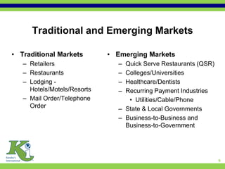 Traditional and Emerging Markets

• Traditional Markets        • Emerging Markets
   – Retailers                 – Quick Serve Restaurants (QSR)
   – Restaurants               – Colleges/Universities
   – Lodging -                 – Healthcare/Dentists
     Hotels/Motels/Resorts     – Recurring Payment Industries
   – Mail Order/Telephone         • Utilities/Cable/Phone
     Order                     – State & Local Governments
                               – Business-to-Business and
                                 Business-to-Government




                                                                 9
 