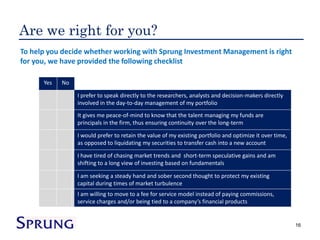 Are we right for you?
To help you decide whether working with Sprung Investment Management is right
for you, we have provided the following checklist

      Yes   No

                 I prefer to speak directly to the researchers, analysts and decision-makers directly
                 involved in the day-to-day management of my portfolio
                 It gives me peace-of-mind to know that the talent managing my funds are
                 principals in the firm, thus ensuring continuity over the long-term

                 I would prefer to retain the value of my existing portfolio and optimize it over time,
                 as opposed to liquidating my securities to transfer cash into a new account

                 I have tired of chasing market trends and short-term speculative gains and am
                 shifting to a long view of investing based on fundamentals

                 I am seeking a steady hand and sober second thought to protect my existing
                 capital during times of market turbulence
                 I am willing to move to a fee for service model instead of paying commissions,
                 service charges and/or being tied to a company’s financial products


                                                                                                          16
 
