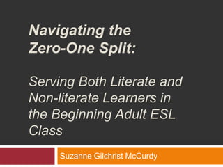 Navigating the Zero-One Split: Serving Both Literate and Non-literate Learners in the Beginning Adult ESL Class Suzanne Gilchrist McCurdy 