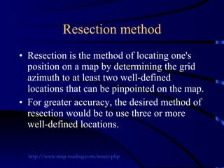 Resection method Resection is the method of locating one's position on a map by determining the grid azimuth to at least two well-defined locations that can be pinpointed on the map.  For greater accuracy, the desired method of resection would be to use three or more well-defined locations. http://www.map-reading.com/resect.php 