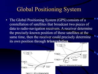 Global Positioning System The Global Positioning System (GPS) consists of a constellation of satellites that broadcast two pieces of data to radio-navigation receivers. A receiver determine the precisely-known position of these satellites at the same time, then the receiver could precisely determine its own position through  triangulation . 