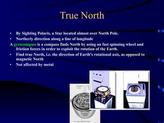 True North By Sighting Polaris, a Star located almost over North Pole.  Northerly direction along a line of longitude A  gyrocompass  is a compass finds North by using an fast spinning wheel and friction forces in order to exploit the rotation of the Earth.  Find true North, i.e. the direction of Earth's rotational axis, as opposed to magnetic North Not affected by metal 