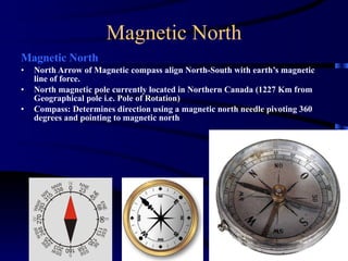 Magnetic North Magnetic North North Arrow of Magnetic compass align North-South with earth’s magnetic line of force. North magnetic pole currently located in Northern Canada (1227 Km from Geographical pole i.e. Pole of Rotation) Compass: Determines direction using a magnetic north needle pivoting 360 degrees and pointing to magnetic north 