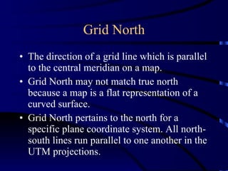 Grid North The direction of a grid line which is parallel to the central meridian on a map.  Grid North may not match true north because a map is a flat representation of a curved surface.  Grid North pertains to the north for a specific plane coordinate system. All north-south lines run parallel to one another in the UTM projections. 