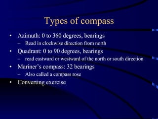Types of compass Azimuth: 0 to 360 degrees, bearings Read in clockwise direction from north Quadrant: 0 to 90 degrees, bearings read eastward or westward of the north or south direction Mariner’s compass: 32 bearings Also called a compass rose Converting exercise 