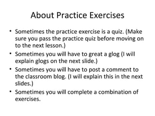 About Practice Exercises Sometimes the practice exercise is a quiz. (Make sure you pass the practice quiz before moving on to the next lesson.) Sometimes you will have to great a glog (I will explain glogs on the next slide.) Sometimes you will have to post a comment to the classroom blog. (I will explain this in the next slides.) Sometimes you will complete a combination of exercises. 