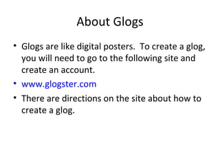 About Glogs Glogs are like digital posters.  To create a glog, you will need to go to the following site and create an account. www.glogster.com There are directions on the site about how to create a glog. 