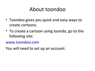About toondoo Toondoo gives you quick and easy ways to create cartoons. To create a cartoon using toondo, go to the following site: www.toondoo.com You will need to set up an account. 