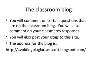 The classroom blog You will comment on certain questions that are on the classroom blog.  You will also comment on your classmates responses. You will also post your glogs to this site. The address for the blog is: http://avoidingplagiarismscott.blogspot.com/ 