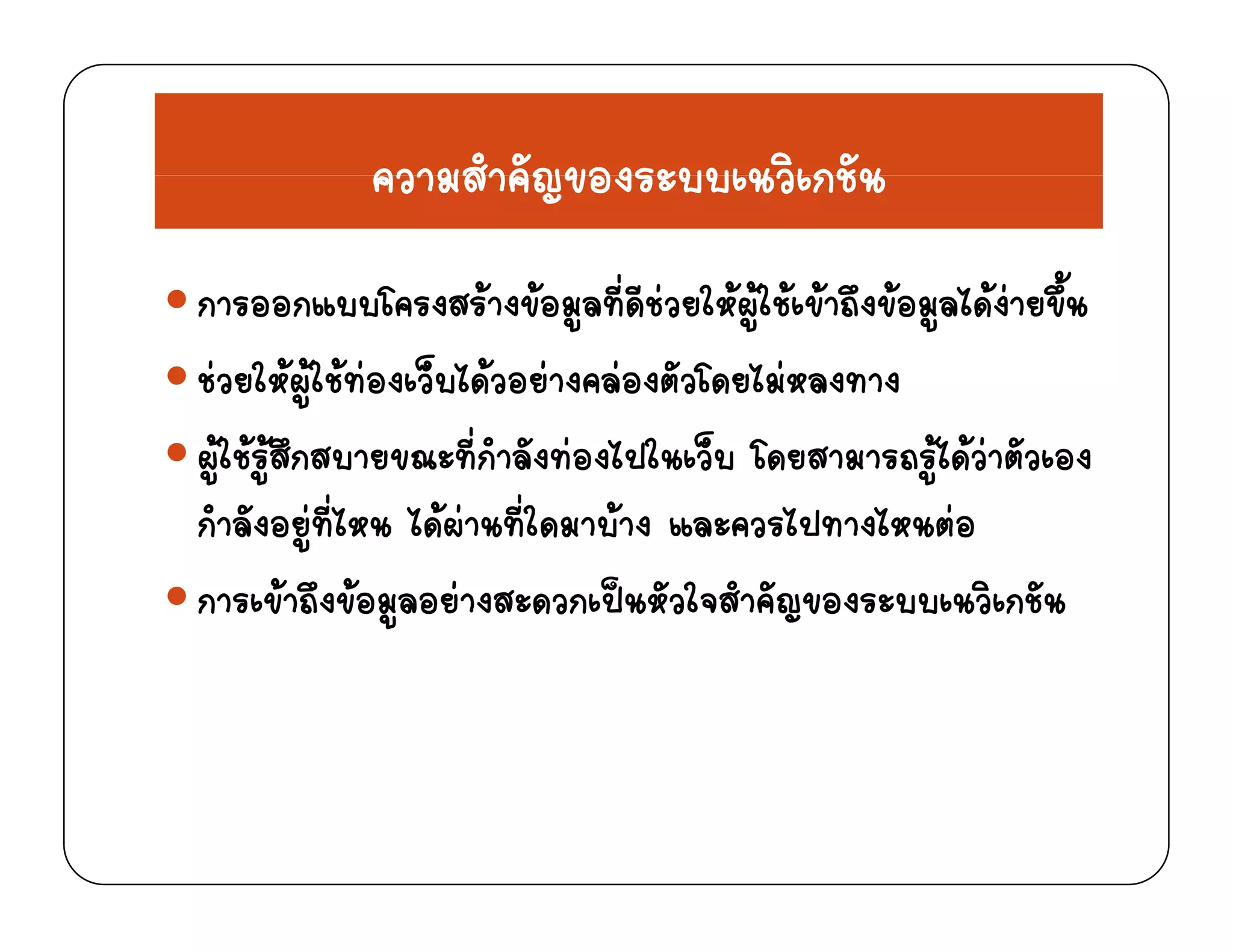 ความสําคัญของระบบเนวิเกชันความสาคญของระบบเนวเกชน
ออ โ งส  งขอ ที่ ี  ใ  ใ  ข ึงขอ ไ ง ขึ้การออกแบบโครงสรางขอมูลทดชวยใหผูใชเขาถงขอมูลไดงายขน
ชวยใหผูใชทองเว็บไดวอยางคลองตัวโดยไมหลงทาง
ผูใชรูสึกสบายขณะที่กําลังทองไปในเว็บ โดยสามารถรูไดวาตัวเอง
กําลังอยที่ไหน ไดผานที่ใดมาบาง และควรไปทางไหนตอกาลงอยูทไหน ไดผานทใดมาบาง แล ควรไปทางไหนตอ
การเขาถึงขอมูลอยางสะดวกเปนหัวใจสําคัญของระบบเนวิเกชัน
 