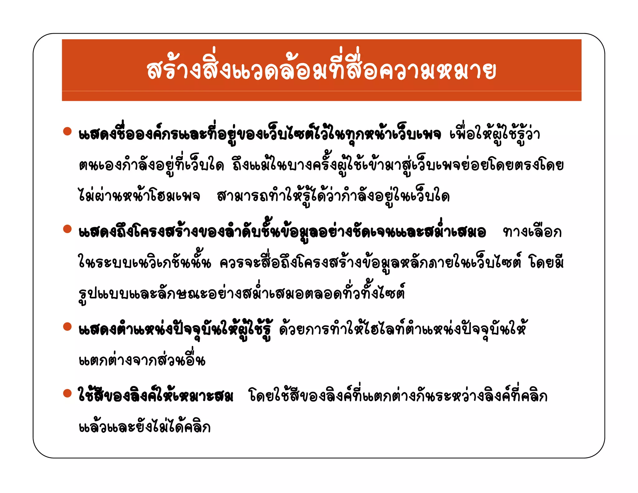 สรางสิ่งแวดลอมที่สื่อความหมาย
แสดงชื่อองคกรและที่อยูของเว็บไซตไวในทุกหนาเว็บเพจ เพื่อใหผูใชรูวา
่ ็ ้ ็ตนเองกําลังอยูที่เว็บใด ถึงแมในบางครั้งผูใชเขามาสูเว็บเพจยอยโดยตรงโดย
ไมผานหนาโฮมเพจ สามารถทําใหรูไดวากําลังอยูในเว็บใด
แสดงถึงโครงสรางของลําดับชั้นขอมูลอยางชัดเจนและสม่ําเสมอ ทางเลือก
ในระบบเนวิเกชันนั้น ควรจะสื่อถึงโครงสรางขอมูลหลักภายในเว็บไซต โดยมี
รูปแบบและลักษณะอยางสม่ําเสมอตลอดทั่วทั้งไซต
แสดงตําแหนงปจจุบันใหผูใชรู ดวยการทําใหไฮไลทตําแหนงปจจุบันใหุ ู ู ุ
แตกตางจากสวนอื่น
ใชสีของลิงคใหเหมาะสม โดยใชสีของลิงคที่แตกตางกันระหวางลิงคที่คลิกด ว
แลวและยังไมไดคลิก
 