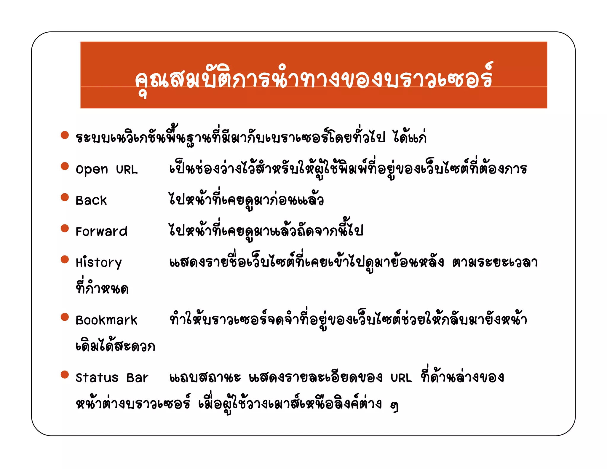 คณสมบัติการนําทางของบราวเซอรคุณสมบตการนาทางของบราว ซอร
ระบบเนวิเกชันพื้นฐานที่มีมากับเบราเซอรโดยทั่วไป ไดแกฐ
Open URL เปนชองวางไวสําหรับใหผูใชพิมพที่อยูของเว็บไซตที่ตองการ
Back ไปหนาที่เคยดมากอนแลวBa k หน ท คยดูม กอน ลว
Forward ไปหนาที่เคยดูมาแลวถัดจากนี้ไป
History แสดงรายชื่อเว็บไซตที่เคยเขาไปดมายอนหลัง ตามระยะเวลาHistory แสดงรายชอเวบไซตทเคยเขาไปดูมายอนหลง ตามระยะเวลา
ที่กําหนด
Bookmark ทําใหบราวเซอรจดจําที่อยของเว็บไซตชวยใหกลับมายังหนาBookmark ทาใหบราวเซอรจดจาทอยูของเวบไซตชวยใหกลบมายงหนา
เดิมไดสะดวก
Status Bar แถบสถานะ แสดงรายละเอียดของ URL ที่ดานลางของtatu Bar ถบ ถ น ด ร ยล อยดขอ RL ทด นล ขอ
หนาตางบราวเซอร เมื่อผูใชวางเมาสเหนือลิงคตาง ๆ
 