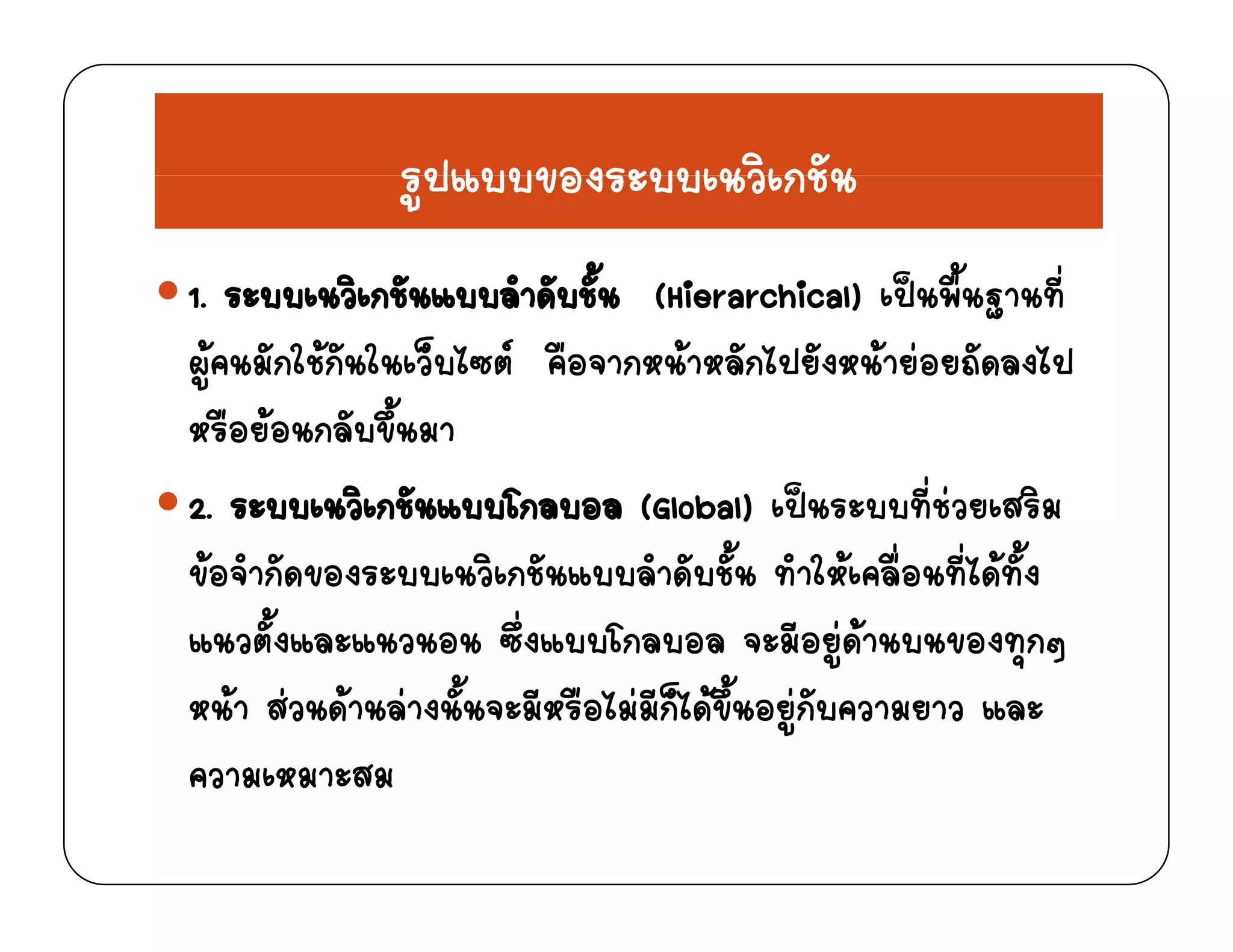 รปแบบของระบบเนวิเกชันรูปแบบของระบบเนวเกชน
1 ระบบเนวิเกชันแบบลําดับชั้น (Hierarchical) เปนพื้นฐานที่1. ระบบเนวเกชนแบบลาดบชน (Hierarchical) เปนพนฐานท
ผูคนมักใชกันในเว็บไซต คือจากหนาหลักไปยังหนายอยถัดลงไป
ื  ั ึ้หรือยอนกลับขึนมา
2. ระบบเนวิเกชันแบบโกลบอล (Global) เปนระบบที่ชวยเสริม
ขอจํากัดของระบบเนวิเกชันแบบลําดับชั้น ทําใหเคลื่อนที่ไดทั้ง
แนวตั้งและแนวนอน ซึ่งแบบโกลบอล จะมีอยูดานบนของทุกๆู ุ ๆ
หนา สวนดานลางนั้นจะมีหรือไมมีก็ไดขึ้นอยูกับความยาว และ
ความเหมาะสมความเหมาะสม
 