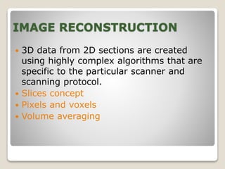 IMAGE RECONSTRUCTION
 3D data from 2D sections are created
using highly complex algorithms that are
specific to the particular scanner and
scanning protocol.
 Slices concept
 Pixels and voxels
 Volume averaging
 