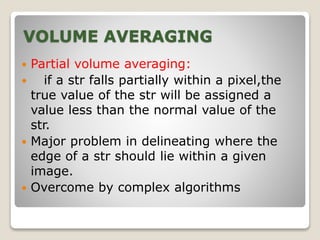 VOLUME AVERAGING
 Partial volume averaging:
 if a str falls partially within a pixel,the
true value of the str will be assigned a
value less than the normal value of the
str.
 Major problem in delineating where the
edge of a str should lie within a given
image.
 Overcome by complex algorithms
 