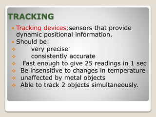 TRACKING
 Tracking devices:sensors that provide
dynamic positional information.
 Should be:
 very precise
 consistently accurate
 Fast enough to give 25 readings in 1 sec
 Be insensitive to changes in temperature
 unaffected by metal objects
 Able to track 2 objects simultaneously.
 