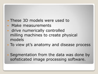  These 3D models were used to
 Make measurements
 drive numerically controlled
milling machines to create physical
models
 To view pt’s anatomy and disease process
 Segmentation from the data was done by
sofisticated image processing software.
 