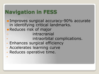 Navigation in FESS
⚫Improves surgical accuracy-90% accurate
in identifying critical landmarks.
⚫Reduces risk of major
intracranial
o
• intraorbital complications.
• Enhances surgical efficiency
• Accelerates learning curve
• Reduces operative time.
•
 