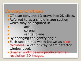 Concept of slices
⚫CT scan converts 1D xrays into 2D slices.
⚫Referred to as a single image section
which may be acquired in
axial
coronal
⚫
⚫
⚫ sagital plane
⚫By changing the gantry angle.
⚫Each section has width known as slice
thickness- width of xray beam detector
window used.
⚫Smaller width beams produce higher
resolution 2D images.
 